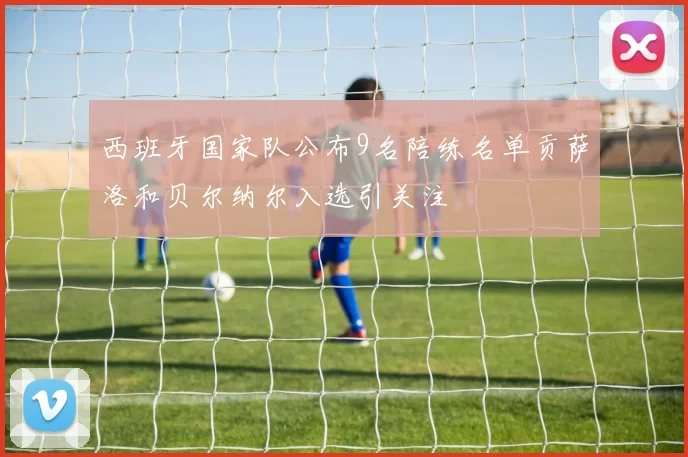 西班牙国家队公布9名陪练名单贡萨洛和贝尔纳尔入选引关注