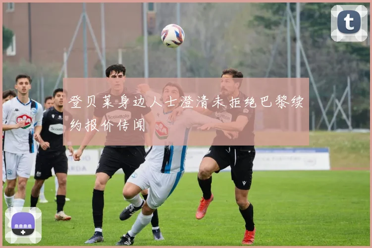 登贝莱身边人士澄清未拒绝巴黎续约报价传闻