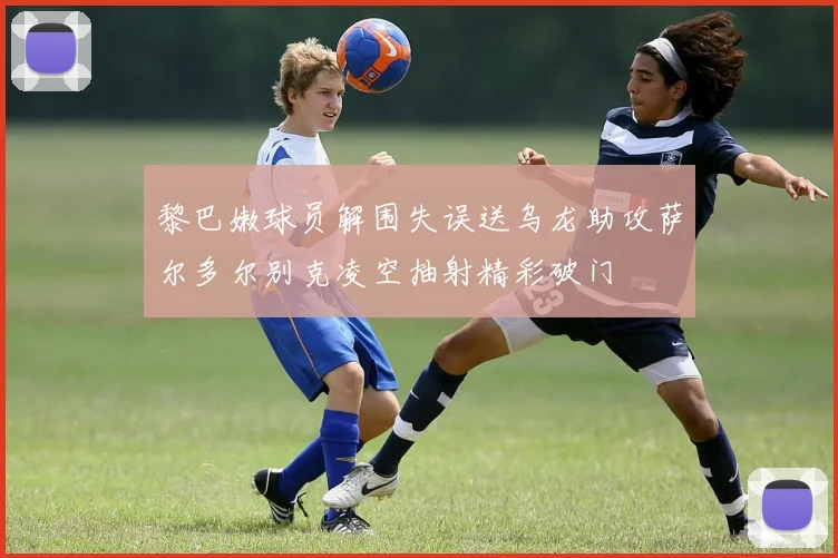 黎巴嫩球员解围失误送乌龙助攻萨尔多尔别克凌空抽射精彩破门