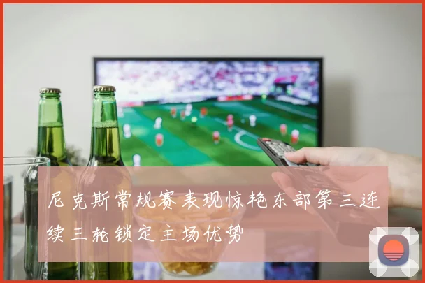 尼克斯常规赛表现惊艳东部第三连续三轮锁定主场优势