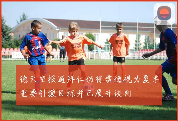 德天空报道拜仁仍将雷德视为夏季重要引援目标并已展开谈判