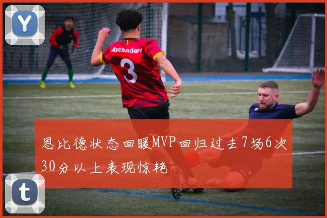 恩比德状态回暖MVP回归过去7场6次30分以上表现惊艳