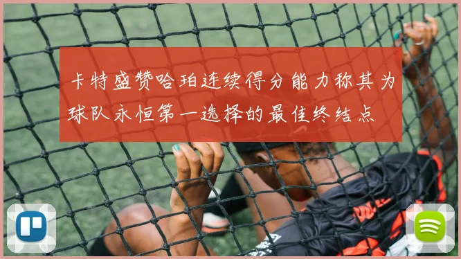 卡特盛赞哈珀连续得分能力称其为球队永恒第一选择的最佳终结点