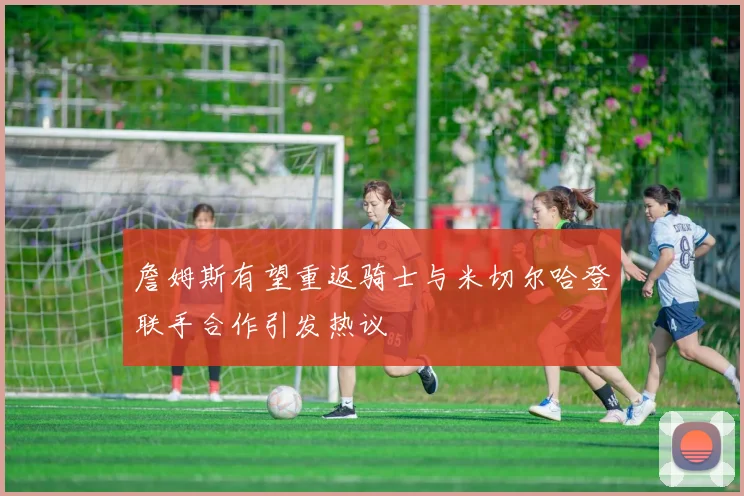 詹姆斯有望重返骑士与米切尔哈登联手合作引发热议