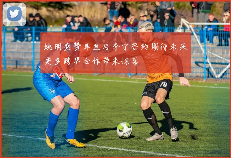 姚明盛赞库里与李宁签约期待未来更多跨界合作带来惊喜