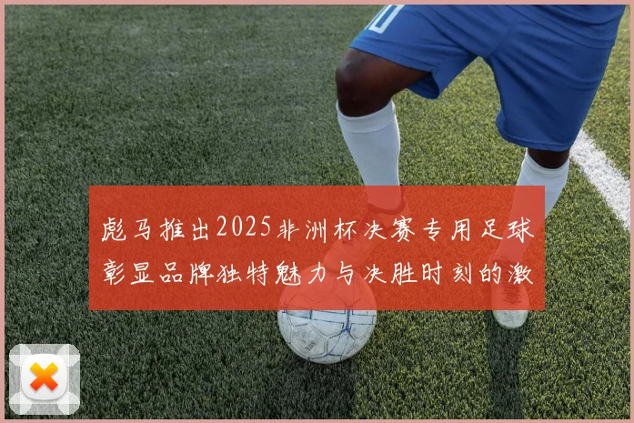 彪马推出2025非洲杯决赛专用足球彰显品牌独特魅力与决胜时刻的激情