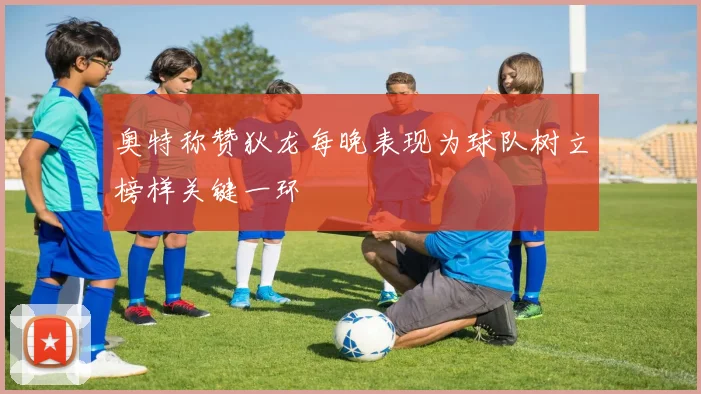 奥特称赞狄龙每晚表现为球队树立榜样关键一环