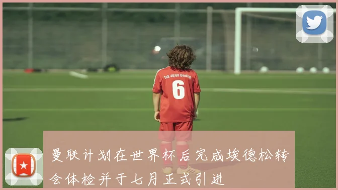 曼联计划在世界杯后完成埃德松转会体检并于七月正式引进