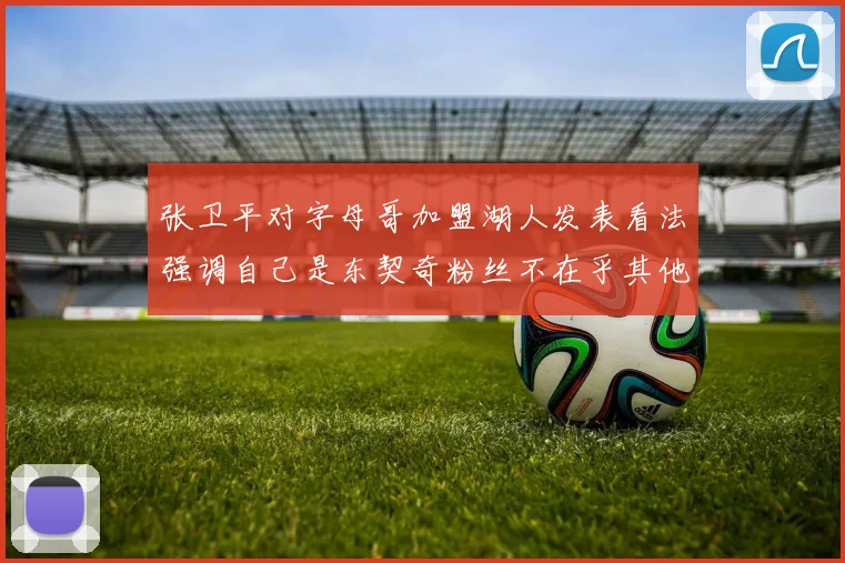 张卫平对字母哥加盟湖人发表看法强调自己是东契奇粉丝不在乎其他球员动态