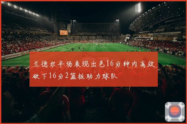 兰德尔半场表现出色16分钟内高效砍下16分2篮板助力球队