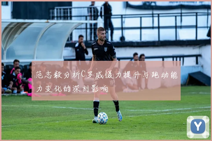 范志毅分析C罗威慑力提升与跑动能力变化的深刻影响