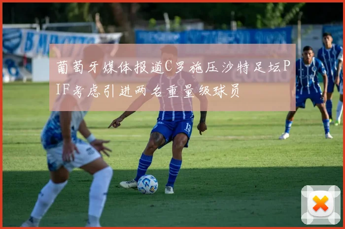 葡萄牙媒体报道C罗施压沙特足坛PIF考虑引进两名重量级球员