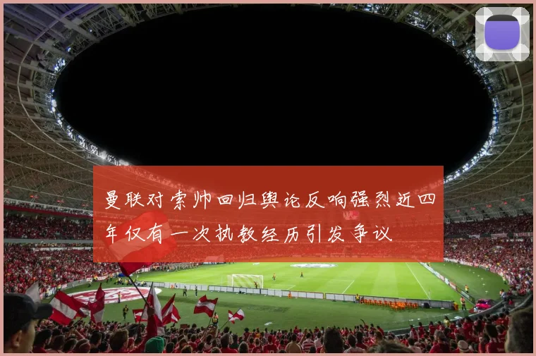 曼联对索帅回归舆论反响强烈近四年仅有一次执教经历引发争议