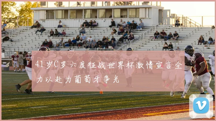 41岁C罗六度征战世界杯激情宣言全力以赴为葡萄牙争光