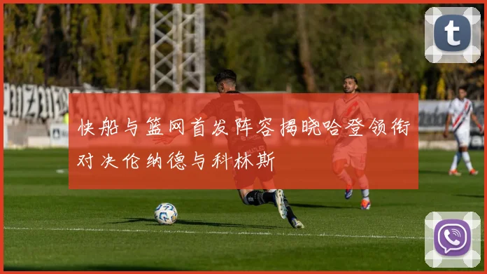 快船与篮网首发阵容揭晓哈登领衔对决伦纳德与科林斯