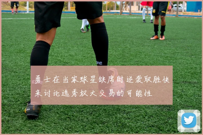 勇士在当家球星缺席时逆袭取胜快来讨论选秀权大交易的可能性