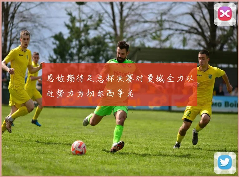 恩佐期待足总杯决赛对曼城全力以赴努力为切尔西争光