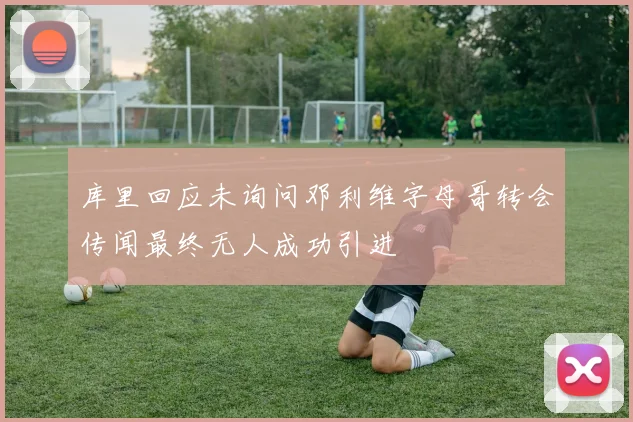 库里回应未询问邓利维字母哥转会传闻最终无人成功引进
