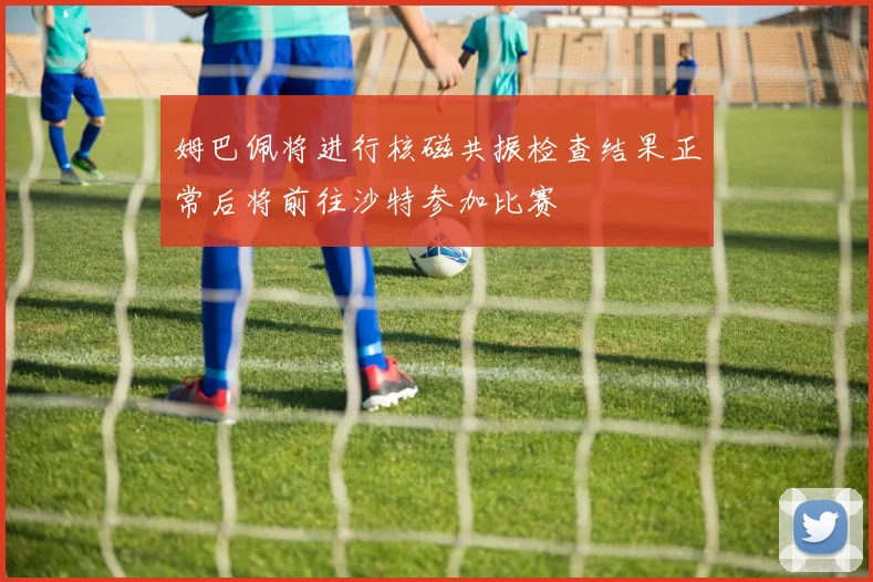 姆巴佩将进行核磁共振检查结果正常后将前往沙特参加比赛