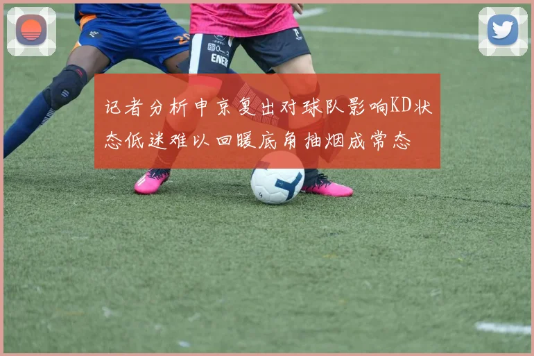 记者分析申京复出对球队影响KD状态低迷难以回暖底角抽烟成常态