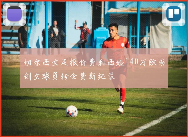 切尔西女足报价费利西娅140万欧或创女球员转会费新纪录