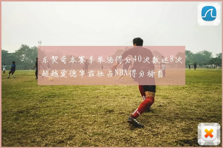 东契奇本赛季单场得分40次数达8次超越爱德华兹独占NBA得分榜首