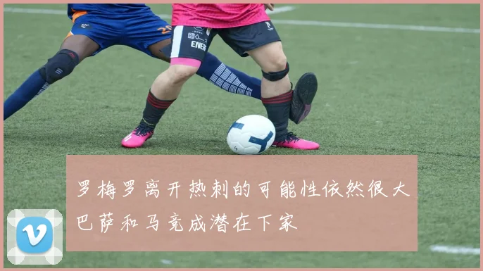 罗梅罗离开热刺的可能性依然很大巴萨和马竞成潜在下家
